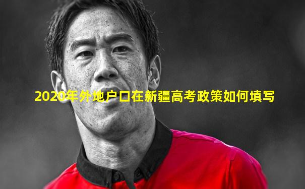 2020年外地户口在新疆高考政策如何填写