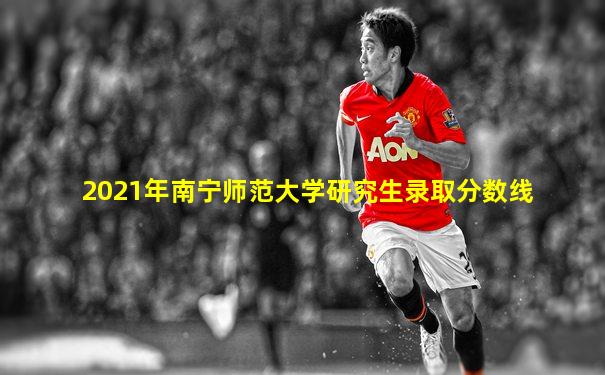 2021年南宁师范大学研究生录取分数线