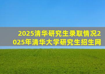 2025清华研究生录取情况2025年清华大学研究生招生网