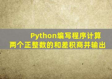 Python编写程序计算两个正整数的和差积商并输出
