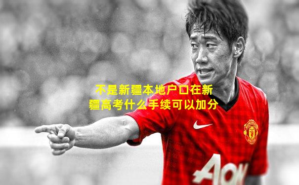 不是新疆本地户口在新疆高考什么手续可以加分