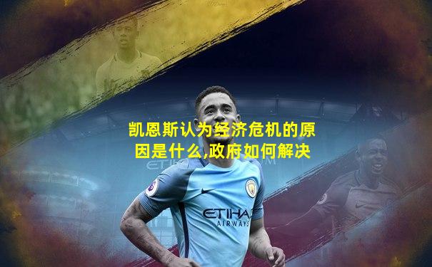 凯恩斯认为经济危机的原因是什么,政府如何解决