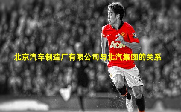 北京汽车制造厂有限公司与北汽集团的关系