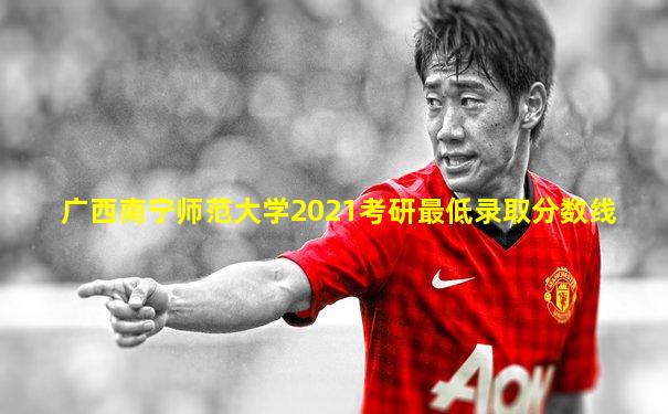 广西南宁师范大学2021考研最低录取分数线