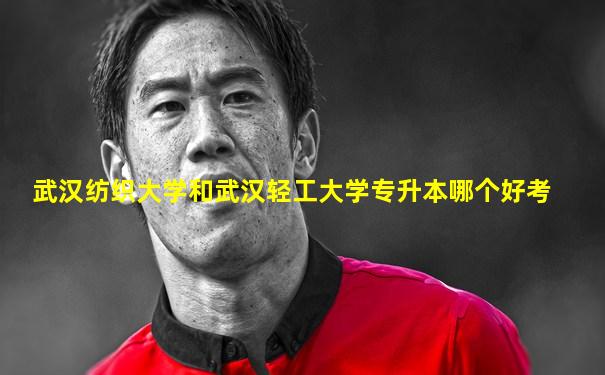 武汉纺织大学和武汉轻工大学专升本哪个好考
