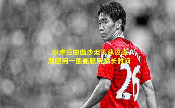 沙库巴曲缬沙坦不建议长期服用一般能服用多长时问