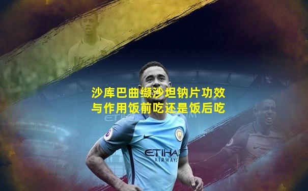 沙库巴曲缬沙坦钠片功效与作用饭前吃还是饭后吃
