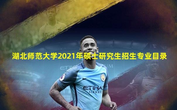 湖北师范大学2021年硕士研究生招生专业目录