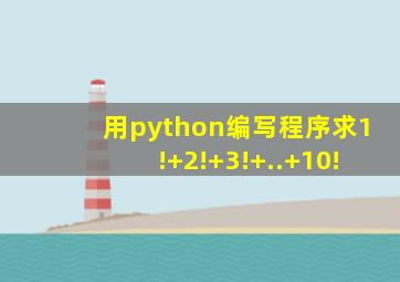 用python编写程序求1!+2!+3!+..+10!
