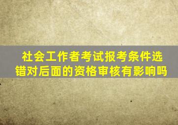社会工作者考试报考条件选错对后面的资格审核有影响吗