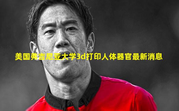 美国弗吉尼亚大学3d打印人体器官最新消息