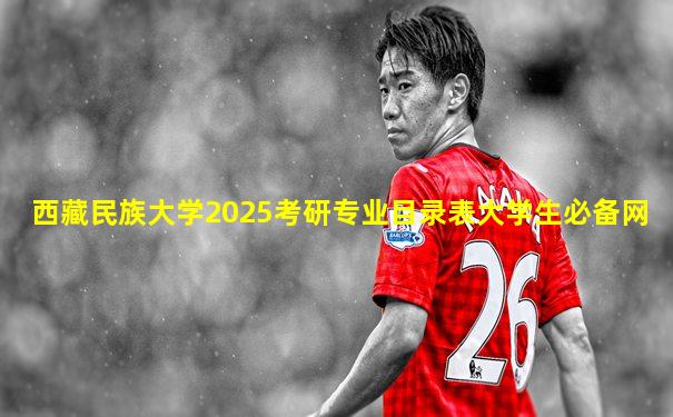 西藏民族大学2025考研专业目录表大学生必备网